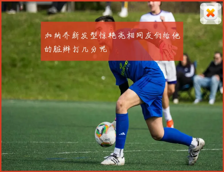 加纳乔新发型惊艳亮相网友们给他的脏辫打几分呢