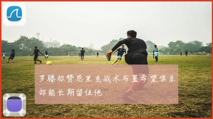 罗滕称赞恩里克战术布置希望俱乐部能长期留住他