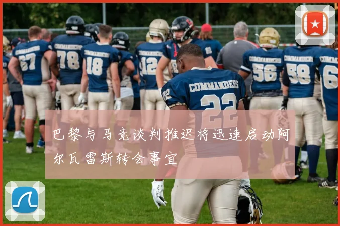 巴黎与马竞谈判推迟将迅速启动阿尔瓦雷斯转会事宜