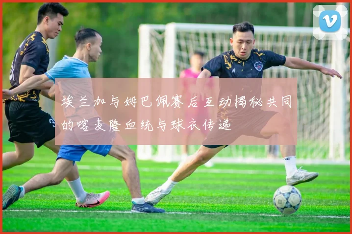 埃兰加与姆巴佩赛后互动揭秘共同的喀麦隆血统与球衣传递
