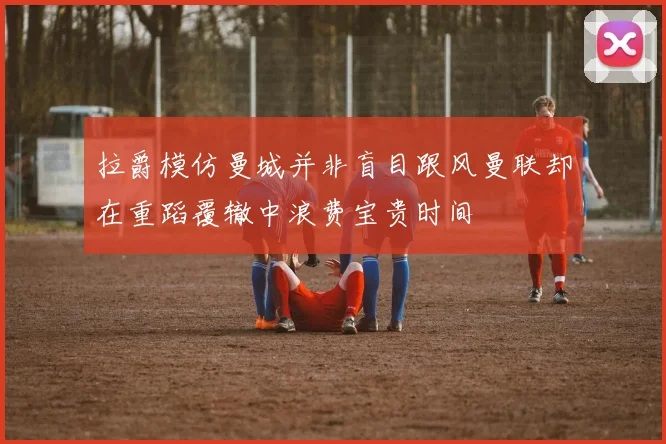 拉爵模仿曼城并非盲目跟风曼联却在重蹈覆辙中浪费宝贵时间