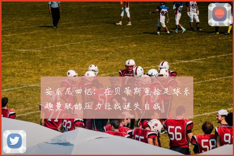 安东尼回忆：在贝蒂斯重拾足球乐趣曼联的压力让我迷失自我
