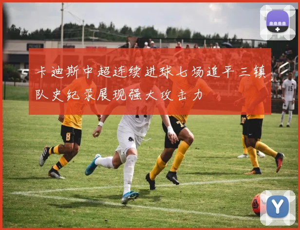 卡迪斯中超连续进球七场追平三镇队史纪录展现强大攻击力