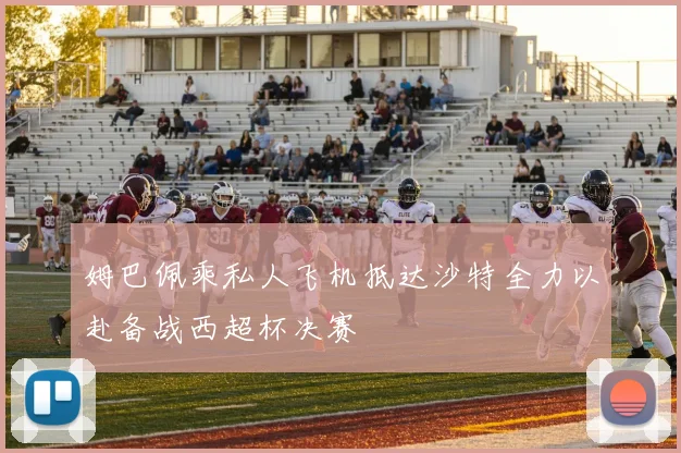 姆巴佩乘私人飞机抵达沙特全力以赴备战西超杯决赛