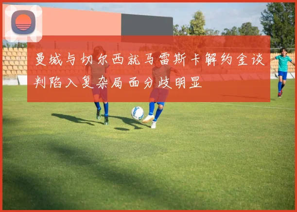 曼城与切尔西就马雷斯卡解约金谈判陷入复杂局面分歧明显