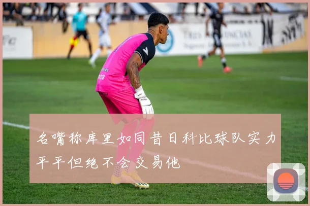 名嘴称库里如同昔日科比球队实力平平但绝不会交易他