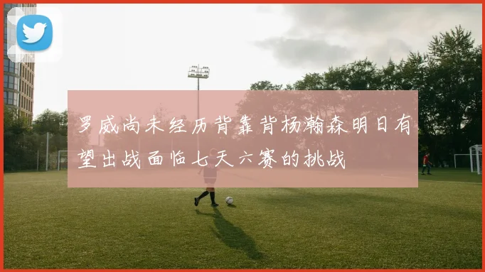 罗威尚未经历背靠背杨瀚森明日有望出战面临七天六赛的挑战