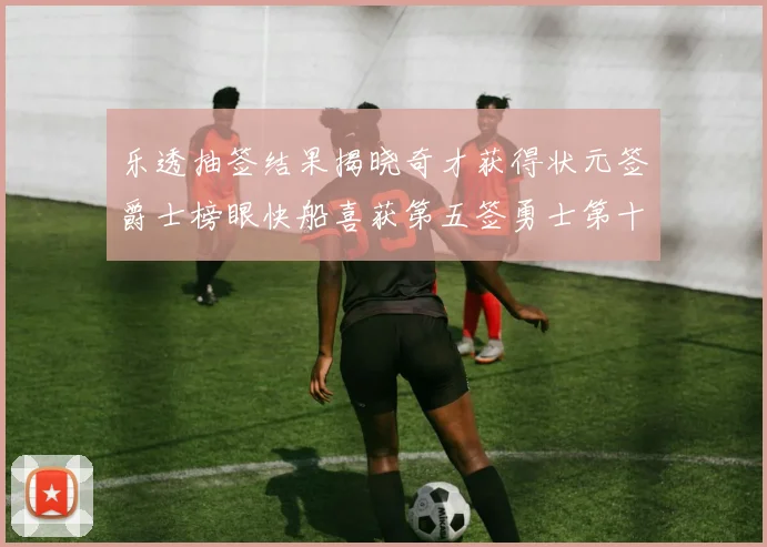 乐透抽签结果揭晓奇才获得状元签爵士榜眼快船喜获第五签勇士第十一雷霆第十二