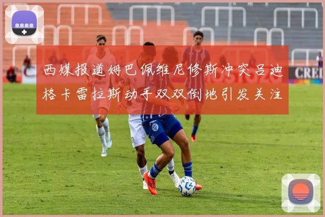 西媒报道姆巴佩维尼修斯冲突吕迪格卡雷拉斯动手双双倒地引发关注