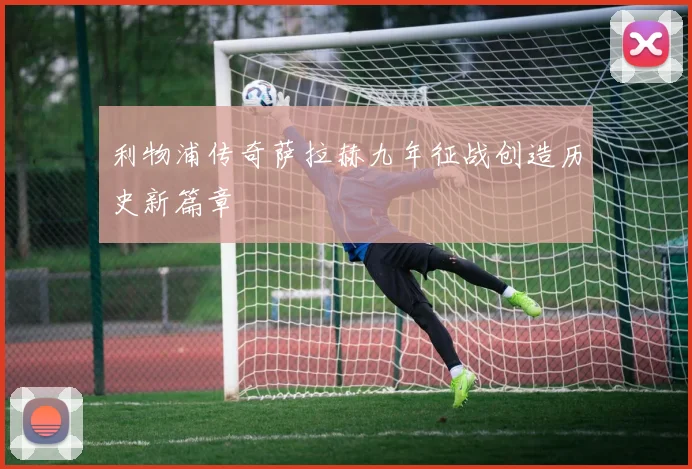 利物浦传奇萨拉赫九年征战创造历史新篇章