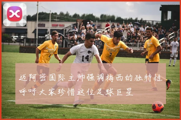 迈阿密国际主帅强调梅西的独特性呼吁大家珍惜这位足球巨星