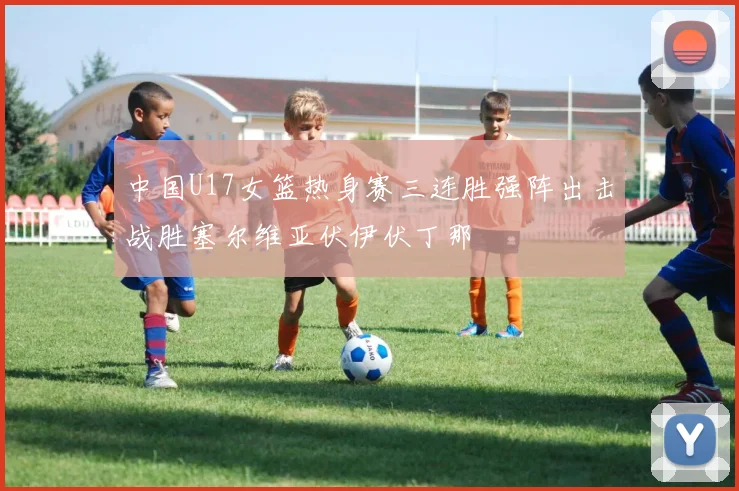 中国U17女篮热身赛三连胜强阵出击战胜塞尔维亚伏伊伏丁那