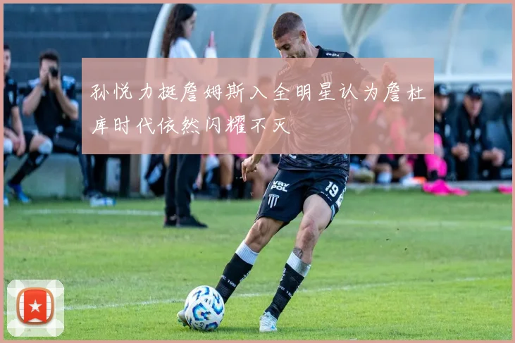 孙悦力挺詹姆斯入全明星认为詹杜库时代依然闪耀不灭