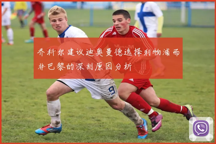 乔科尔建议迪奥曼德选择利物浦而非巴黎的深刻原因分析
