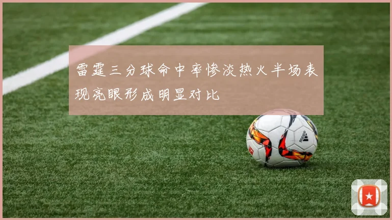 雷霆三分球命中率惨淡热火半场表现亮眼形成明显对比