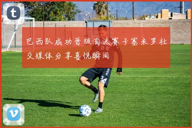 巴西队成功晋级淘汰赛卡塞米罗社交媒体分享喜悦瞬间